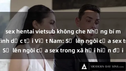 sex hentai vietsub không che Những bí mật về cuộc sống tình dục tại Việt Nam: Sự lên ngôi của sex trong xã hội hiện đại