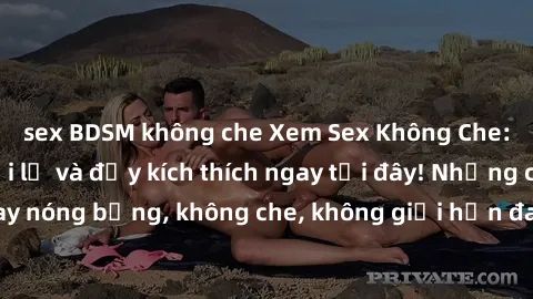 sex BDSM không che Xem Sex Không Che: Trải nghiệm mới lạ và đầy kích thích ngay tại đây! Những cảnh quay nóng bỏng, không che, không giới hạn đang chờ đón bạn. Đừng bỏ lỡ!