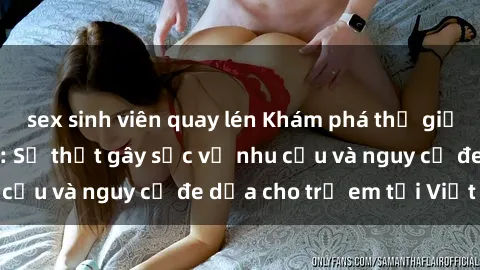 sex sinh viên quay lén Khám phá thế giới sex loli Việt Nam: Sự thật gây sốc về nhu cầu và nguy cơ đe dọa cho trẻ em tại Việt Nam